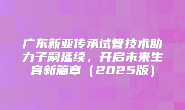 广东新亚传承试管技术助力子嗣延续,开启未来生育新篇章(2025版)
