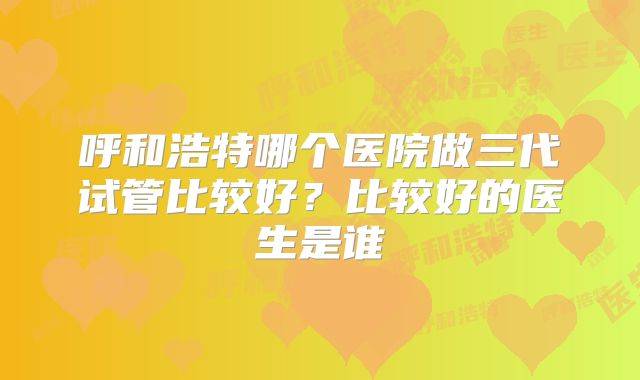 呼和浩特哪个医院做三代试管比较好?比较好的医生是谁