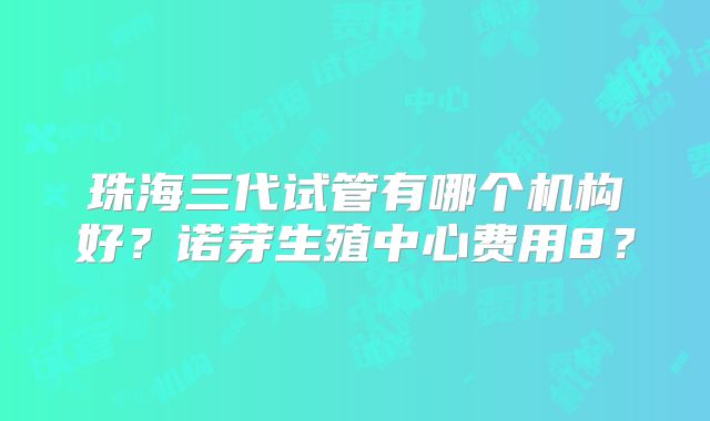 珠海三代试管有哪个机构好？诺芽生殖中心费用8？