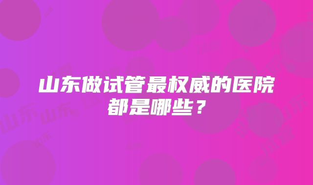 山东做试管最权威的医院都是哪些？