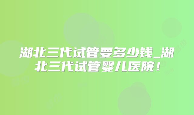 湖北三代试管要多少钱_湖北三代试管婴儿医院！