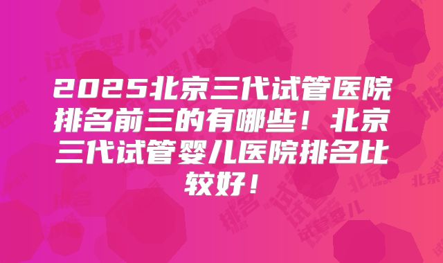 2025北京三代试管医院排名前三的有哪些!北京三代试管婴儿医院排名比较好!