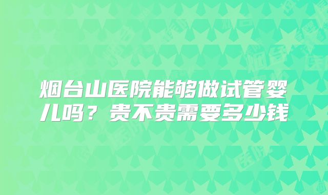 烟台山医院能够做试管婴儿吗?贵不贵需要多少钱