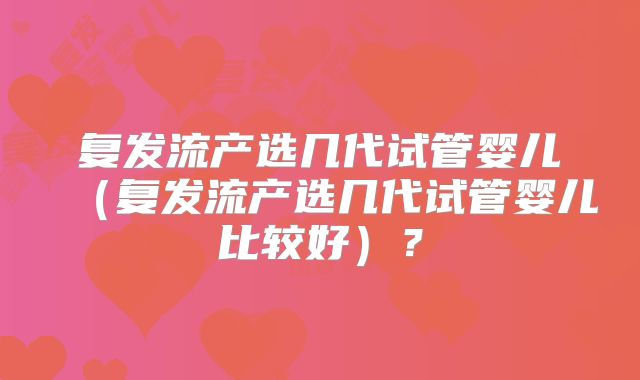 复发流产选几代试管婴儿（复发流产选几代试管婴儿比较好）？