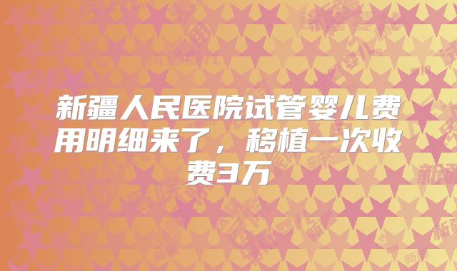 新疆人民医院试管婴儿费用明细来了，移植一次收费3万