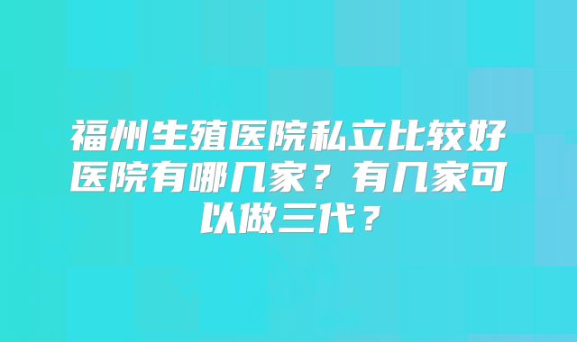 福州生殖医院私立比较好医院有哪几家？有几家可以做三代？