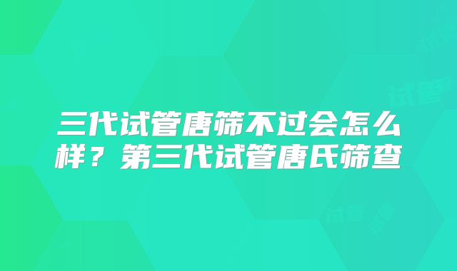 三代试管唐筛不过会怎么样?第三代试管唐氏筛查