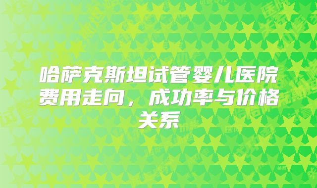 哈萨克斯坦试管婴儿医院费用走向,成功率与价格关系