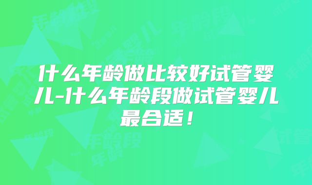 什么年龄做比较好试管婴儿-什么年龄段做试管婴儿最合适!