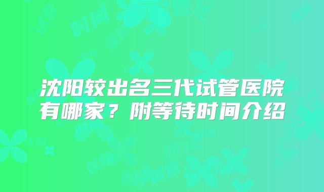 沈阳较出名三代试管医院有哪家？附等待时间介绍
