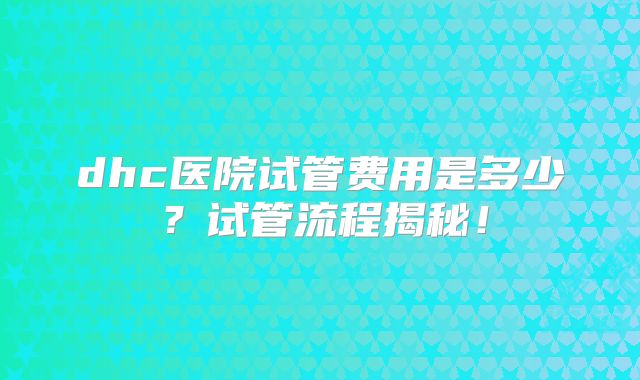 dhc医院试管费用是多少？试管流程揭秘！