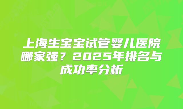 上海生宝宝试管婴儿医院哪家强？2025年排名与成功率分析