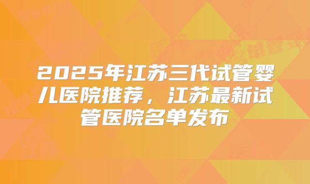 2025年江苏三代试管婴儿医院推荐,江苏最新试管医院名单发布