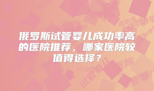 俄罗斯试管婴儿成功率高的医院推荐，哪家医院较值得选择？