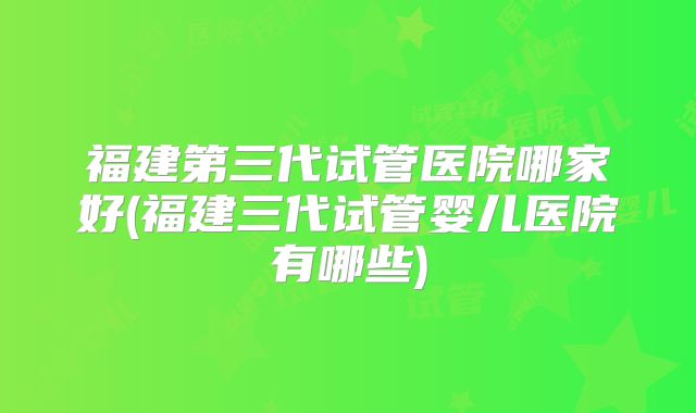 福建第三代试管医院哪家好(福建三代试管婴儿医院有哪些)