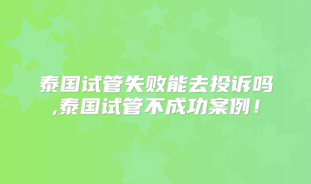 泰国试管失败能去投诉吗,泰国试管不成功案例！