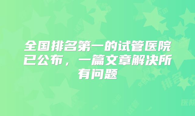 全国排名第一的试管医院已公布，一篇文章解决所有问题
