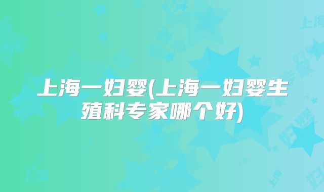 上海一妇婴(上海一妇婴生殖科专家哪个好)