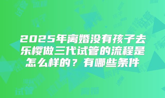 2025年离婚没有孩子去乐樱做三代试管的流程是怎么样的？有哪些条件