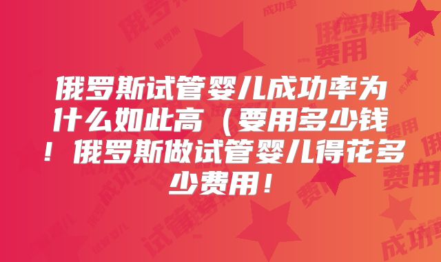俄罗斯试管婴儿成功率为什么如此高（要用多少钱！俄罗斯做试管婴儿得花多少费用！