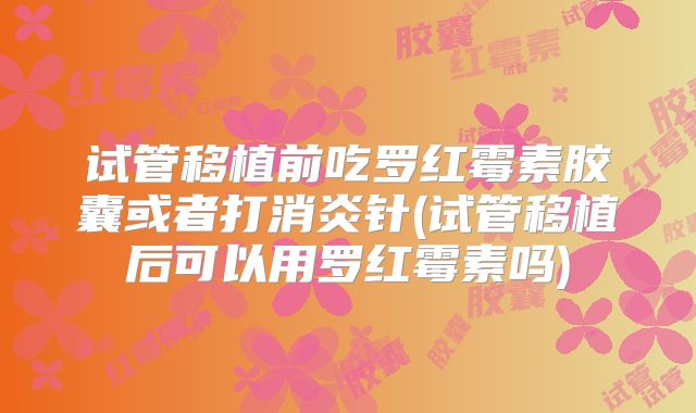 试管移植前吃罗红霉素胶囊或者打消炎针(试管移植后可以用罗红霉素吗)