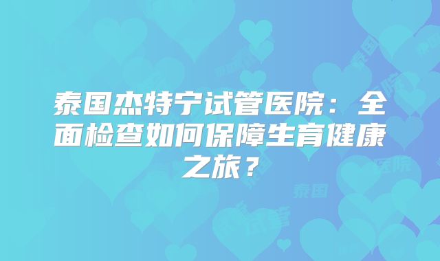 泰国杰特宁试管医院：全面检查如何保障生育健康之旅？