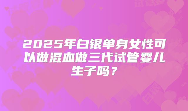2025年白银单身女性可以做混血做三代试管婴儿生子吗？