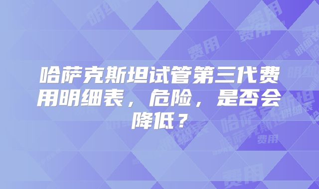 哈萨克斯坦试管第三代费用明细表,危险,是否会降低?
