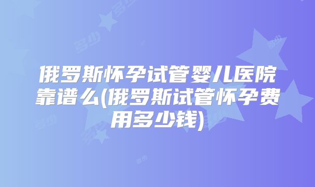 俄罗斯怀孕试管婴儿医院靠谱么(俄罗斯试管怀孕费用多少钱)