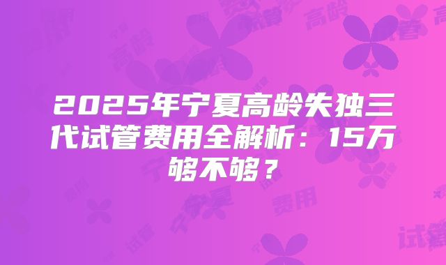 2025年宁夏高龄失独三代试管费用全解析：15万够不够？