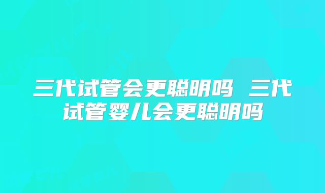 三代试管会更聪明吗 三代试管婴儿会更聪明吗