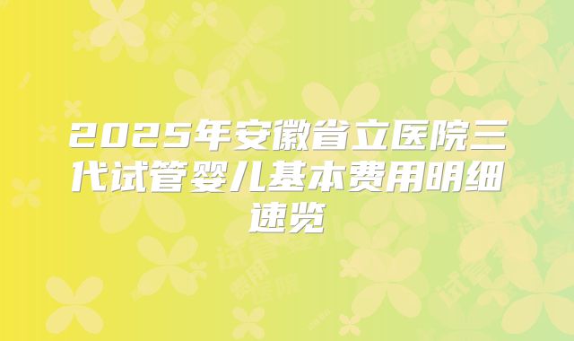 2025年安徽省立医院三代试管婴儿基本费用明细速览