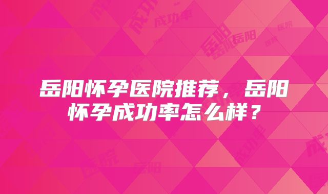 岳阳怀孕医院推荐,岳阳怀孕成功率怎么样?