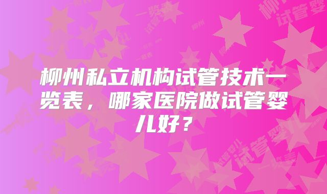 柳州私立机构试管技术一览表，哪家医院做试管婴儿好？