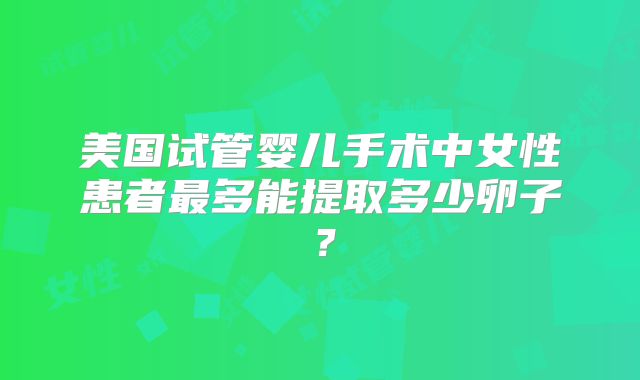 美国试管婴儿手术中女性患者最多能提取多少卵子？