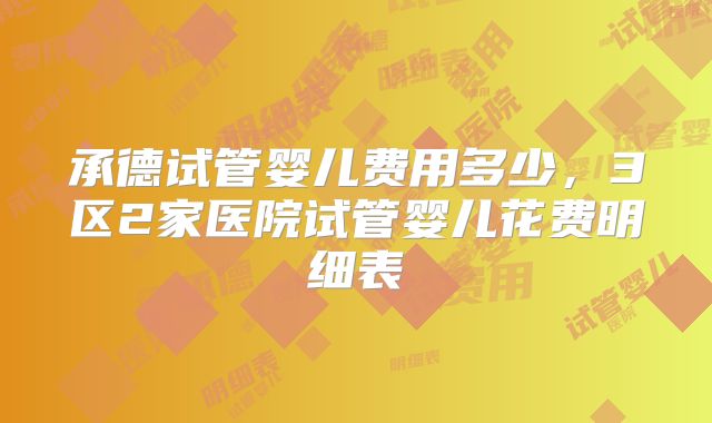 承德试管婴儿费用多少，3区2家医院试管婴儿花费明细表