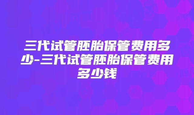 三代试管胚胎保管费用多少-三代试管胚胎保管费用多少钱