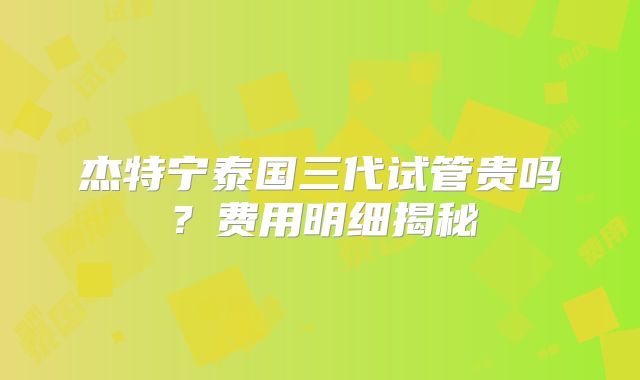 杰特宁泰国三代试管贵吗？费用明细揭秘