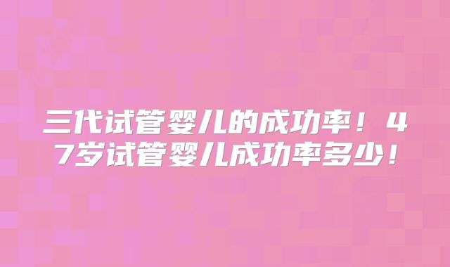 三代试管婴儿的成功率!47岁试管婴儿成功率多少!