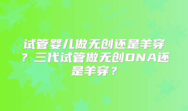试管婴儿做无创还是羊穿?三代试管做无创DNA还是羊穿?