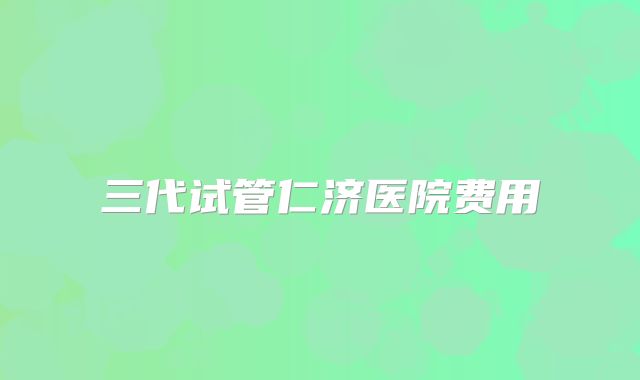 三代试管仁济医院费用