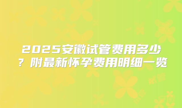 2025安徽试管费用多少?附最新怀孕费用明细一览