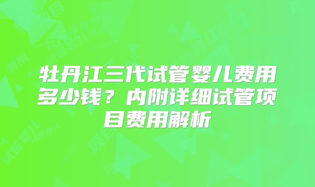 牡丹江三代试管婴儿费用多少钱?内附详细试管项目费用解析