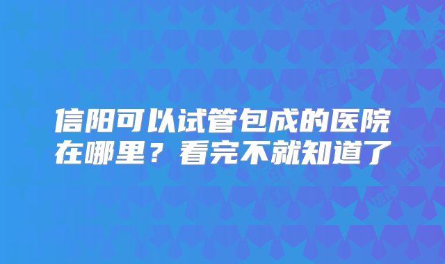 信阳可以试管包成的医院在哪里?看完不就知道了