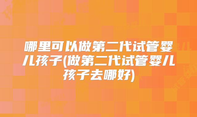 哪里可以做第二代试管婴儿孩子(做第二代试管婴儿孩子去哪好)