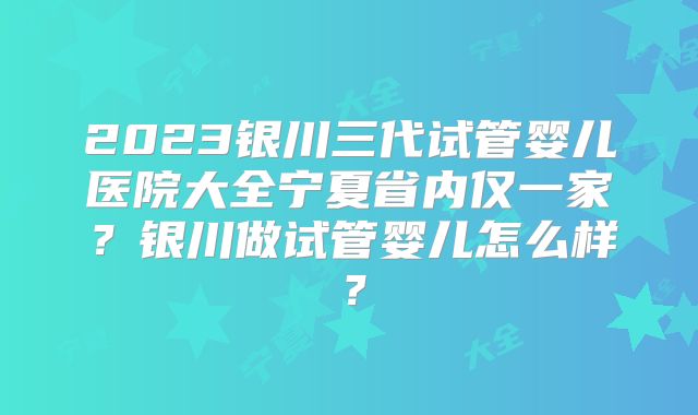 2023银川三代试管婴儿医院大全宁夏省内仅一家?银川做试管婴儿怎么样?