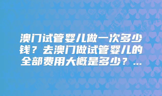 澳门试管婴儿做一次多少钱？去澳门做试管婴儿的全部费用大概是多少？...