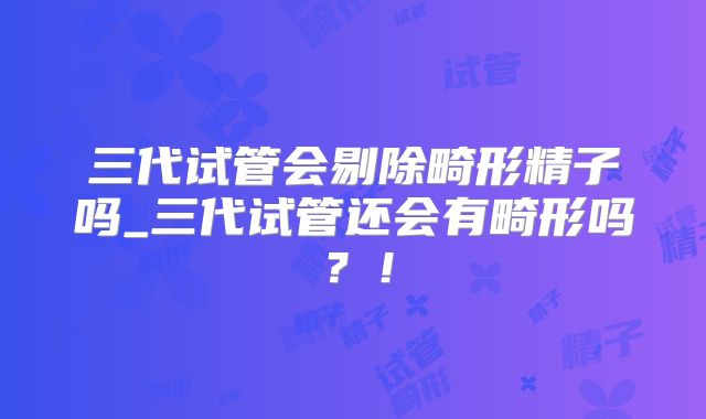 三代试管会剔除畸形精子吗_三代试管还会有畸形吗？！