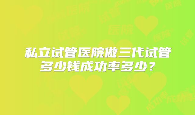 私立试管医院做三代试管多少钱成功率多少？