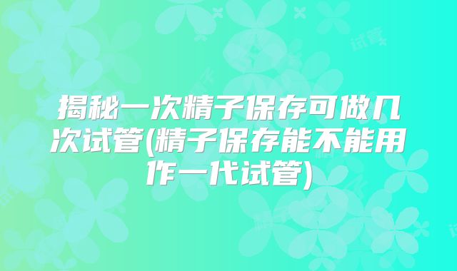 揭秘一次精子保存可做几次试管(精子保存能不能用作一代试管)
